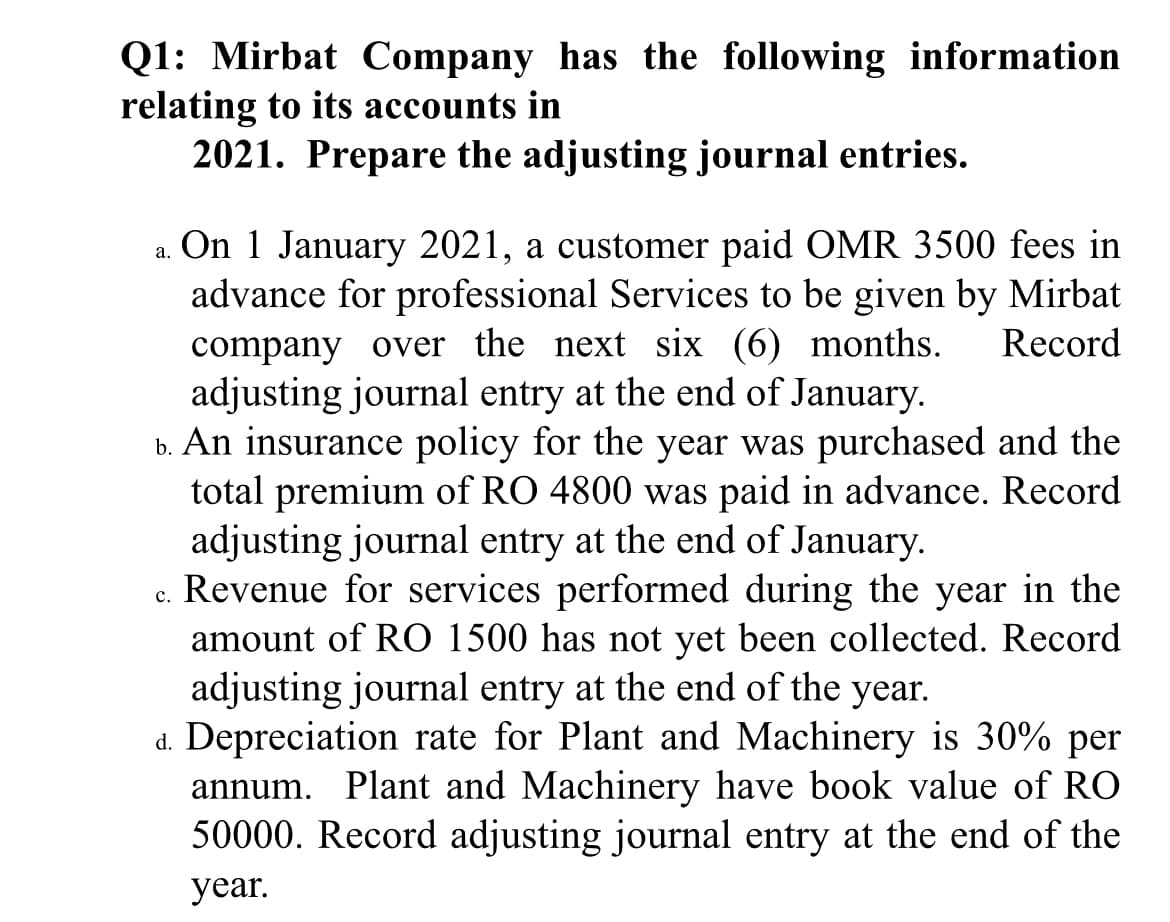 Q1: Mirbat Company has the following information
relating to its accounts in
2021. Prepare the adjusting journal entries.
a. On 1 January 2021, a customer paid OMR 3500 fees in
advance for professional Services to be given by Mirbat
company over the next six (6) months.
adjusting journal entry at the end of January.
b. An insurance policy for the year was purchased and the
total premium of RO 4800 was paid in advance. Record
adjusting journal entry at the end of January.
Revenue for services performed during the year in the
amount of RO 1500 has not yet been collected. Record
adjusting journal entry at the end of the year.
d. Depreciation rate for Plant and Machinery is 30% per
annum. Plant and Machinery have book value of RO
50000. Record adjusting journal entry at the end of the
Record
с.
year.
