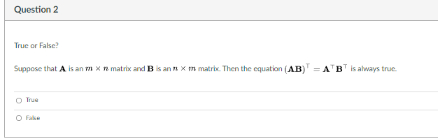 Question 2
True or False?
Suppose that A is an m x n matrix and B is an n x m matrix. Then the equation (AB) = A BT is always true.
O True
O False
