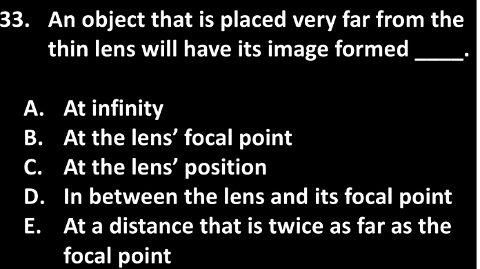 33. An object that is placed very far from the
thin lens will have its image formed
A. At infinity
B. At the lens' focal point
C. At the lens' position
D. In between the lens and its focal point
E. At a distance that is twice as far as the
focal point
