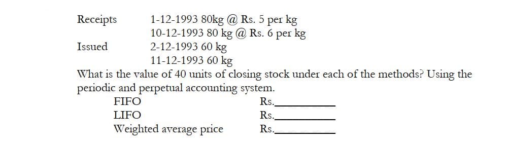 1-12-1993 80kg @ Rs. 5 per kg
10-12-1993 80 kg @ Rs. 6 per kg
2-12-1993 60 kg
11-12-1993 60 kg
Receipts
Issued
What is the value of 40 units of closing stock under each of the methods? Using the
periodic and perpetual accounting system.
Rs.
Rs.
Rs.
FIFO
LIFO
Weighted average price
