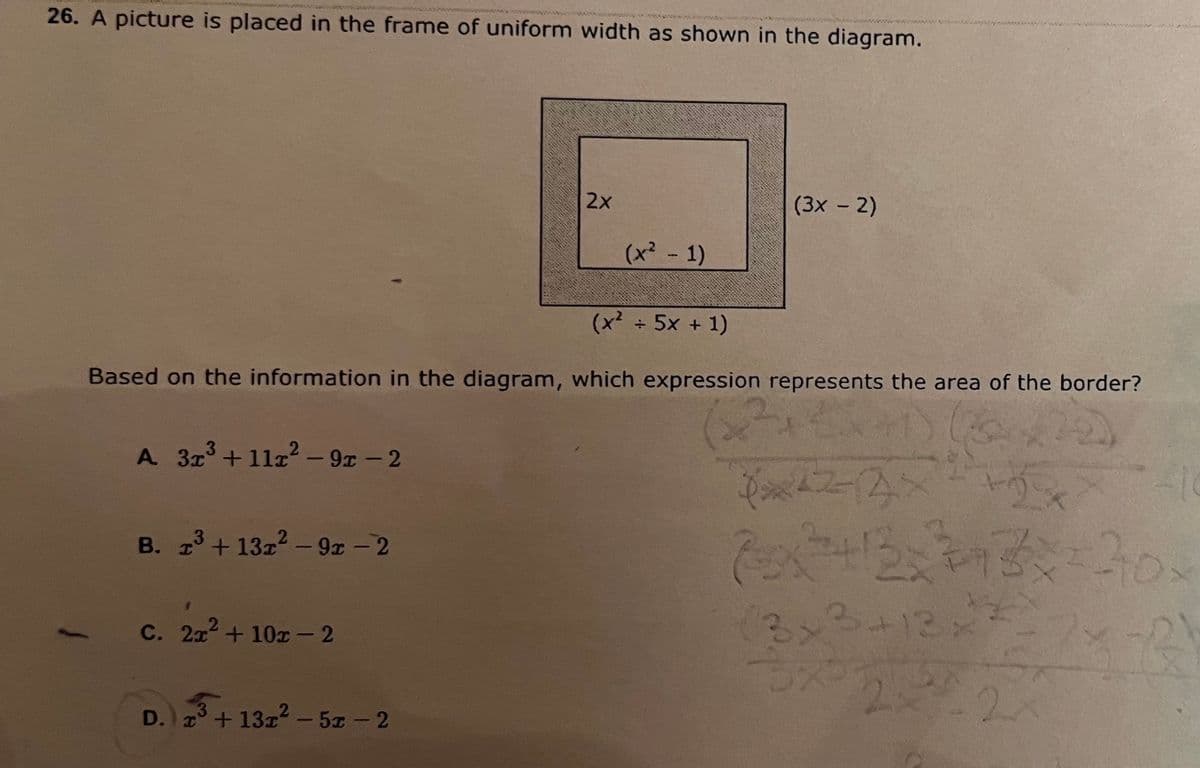 26. A picture is placed in the frame of uniform width as shown in the diagram.
A 3x³ +11x²-9-2
B. 1³ + 13x² - 9x -2
3
(x + 5x + 1)
Based on the information in the diagram, which expression represents the area of the border?
(2²+
C. 2x² + 10x - 2
2x
D. x³ + 13x² -5x - 2
3
(x² - 1)
(3x - 2)
14224² +2
7x²+²+12=313x=30x
3x3 + 13x² 216
2-22
