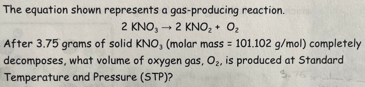 The equation shown represents a gas-producing reaction.
2 KNO3 → 2 KNO₂ + O₂
After 3.75 grams of solid KNO3 (molar mass = 101.102 g/mol) completely
decomposes, what volume of oxygen gas, O₂, is produced at Standard
Temperature and Pressure (STP)?
3.75