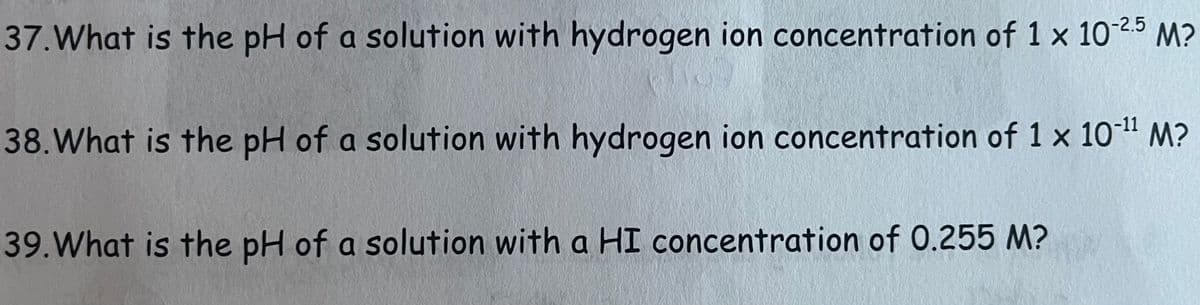 37. What is the pH of a solution with hydrogen ion concentration of 1 x 10-25 M?
38. What is the pH of a solution with hydrogen ion concentration of 1 x 10-¹¹ M?
39. What is the pH of a solution with a HI concentration of 0.255 M?