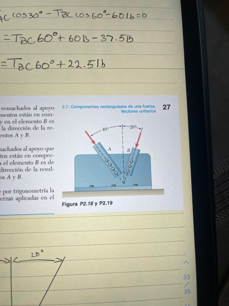 AC COS 30° - TBC LOS 60°-6016=0
=TBC 60°+ 6015-37.51b
=TBC 60° +22.5lb
remachados al
apoyo
mentos están en com-
y en el elemento B es
la dirección de la re-
entos A y B.
machados al apoyo que
tos están en compre-
nel elemento B es de
dirección de la resul-
os A y B.
e por trigonometría la
erzas aplicadas en el
20°
2.7. Componentes rectangulares de una fuerza.
Vectores unitarios
40°
20%
10000---
A
Figura P2.18 y P2.19
B
27
>
33
35