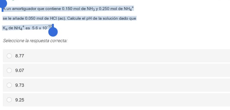 A un amortiguador que contiene 0.150 mol de NH3 y 0.250 mol de NH4*
se le añade 0.050 mol de HCI (ac). Calcule el pH de la solución dado que
Ka de NH4* es 5.6 x 10-10
Seleccione la respuesta correcta:
8.77
9.07
9.73
9.25
