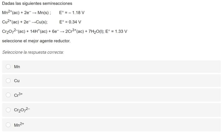 Dadas las siguientes semireacciones
Mn2*(ac) + 2e -→ Mn(s) ;
E° = - 1.18 V
Cu2*(ac) + 2e- -Cu(s);
E° = 0.34 V
Cr20,2-(ac) + 14H*(ac) + 6e- → 2Cr3*(ac) + 7H2O(1); E° = 1.33 V
seleccione el mejor agente reductor.
Seleccione la respuesta correcta:
Mn
Cu
Cr3+
Cr2072-
Mn2+
