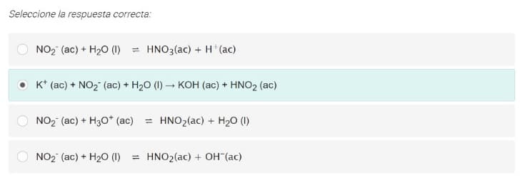 Seleccione la respuesta correcta:
NO2 (ac) + H20 (1) = HNO3(ac) + H*(ac)
O K* (ac) + NO2 (ac) + H20 (I) – KOH (ac) + HNO2 (ac)
NO2 (ac) + H30* (ac) = HNO2(ac) + H20 (I)
NO2 (ac) + H20 (1)
= HNO2(ac) + OH (ac)
