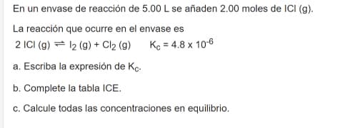 En un envase de reacción de 5.00 L se añaden 2.00 moles de ICI (g).
La reacción que ocurre en el envase es
2 ICI (g) = 12 (g) + Cl2 (g)
Kc = 4.8 x 10-6
a. Escriba la expresión de Ko.
b. Complete la tabla ICE.
c. Calcule todas las concentraciones en equilibrio.
