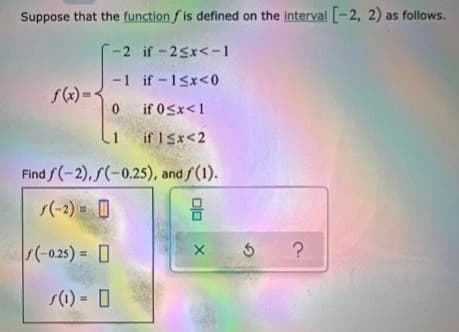Suppose that the function f is defined on the interval -2, 2) as follows.
-2 if-25x<-1
-1 if -15x<0
if 0Sx<1
1 if ISx<2
Find /(-2), S(-0.25), and /(1).
s(-2) O
(-025) = 0
s(1) 0
olo
