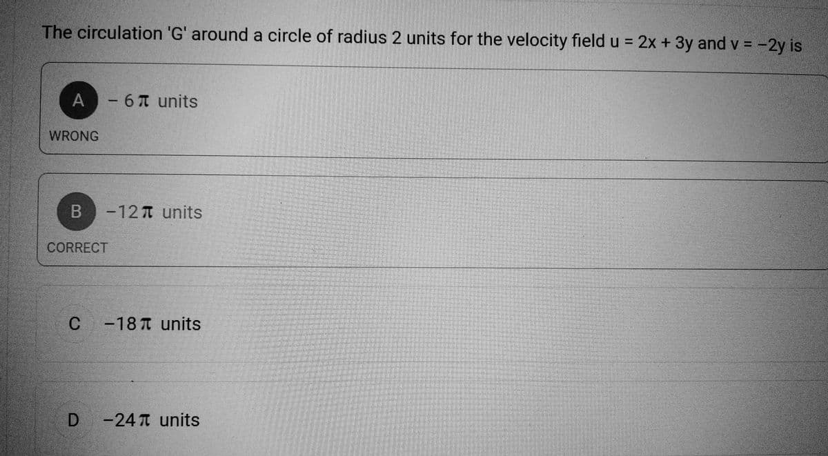 The circulation 'G' around a circle of radius 2 units for the velocity field u = 2x + 3y and v = -2y is
A - 6 units
WRONG
B -12 units
CORRECT
C
-187 units
D -24 units
El