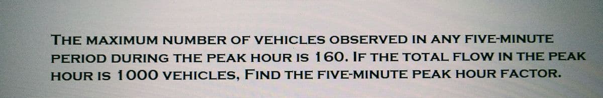 THE MAXIMUM NUMBER OF VEHICLES OBSERVED IN ANY FIVE-MINUTE
PERIOD DURING THE PEAK HOUR IS 160. IF THE TOTAL FLOW IN THE PEAK
HOUR IS 1000 VEHICLES, FIND THE FIVE-MINUTE PEAK HOUR FACTOR.