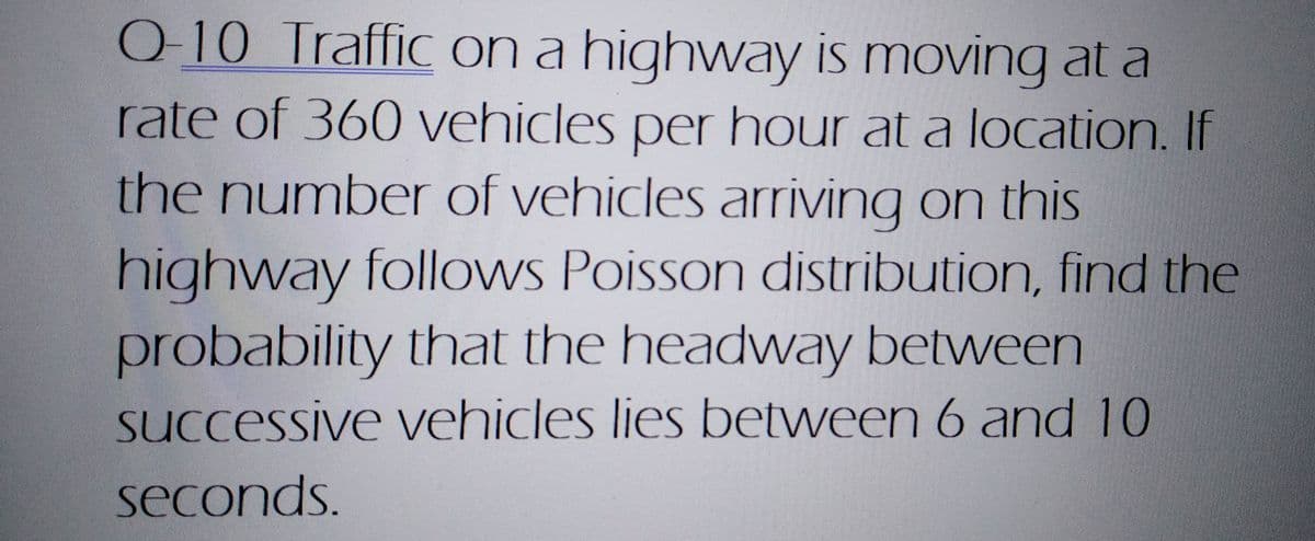 Q-10 Traffic on a highway is moving at a
rate of 360 vehicles per hour at a location. If
the number of vehicles arriving on this
highway follows Poisson distribution, find the
probability that the headway between
successive vehicles lies between 6 and 10
seconds.