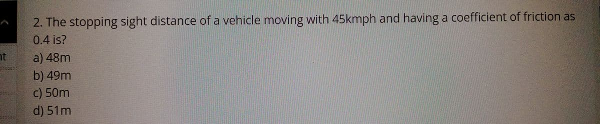 ht
2. The stopping sight distance of a vehicle moving with 45kmph and having a coefficient of friction as
0.4 is?
a) 48m
b) 49m
c) 50m
d) 51m
