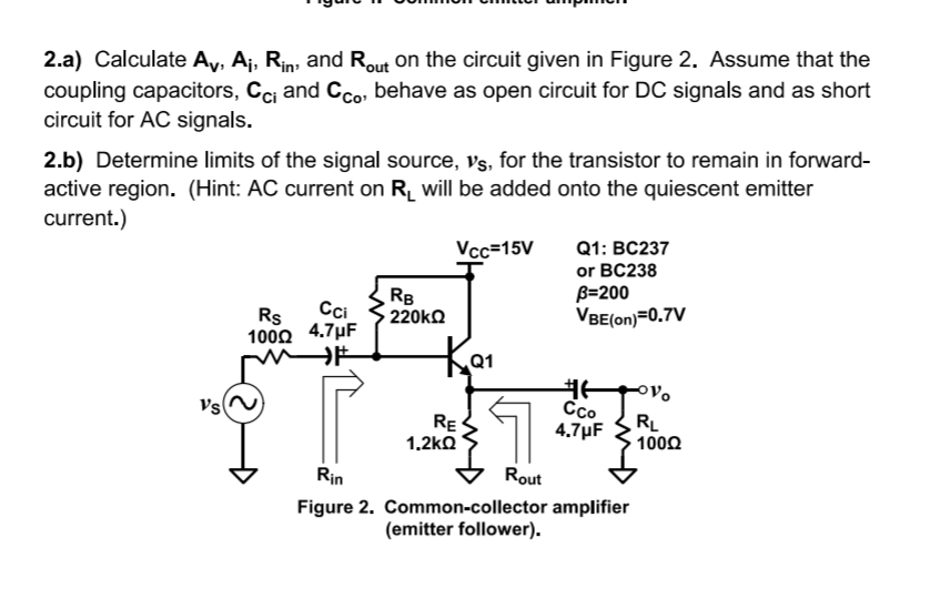 2.a) Calculate Ay, Aj, Rin; and Rout on the circuit given in Figure 2. Assume that the
coupling capacitors, Ccj and Cco, behave as open circuit for DC signals and as short
circuit for AC signals.
2.b) Determine limits of the signal source, Vs, for the transistor to remain in forward-
active region. (Hint: AC current on R will be added onto the quiescent emitter
current.)
Q1: BC237
or BC238
B=200
VBE(on)=0.7V
Vcc=15V
RB
220KQ
Cci
Rs
1000 4.7µF
Q1
Vs
RE
1.2kQ
Cco
4.7µF
RL
1000
Rin
Rout
Figure 2. Common-collector amplifier
(emitter follower).

