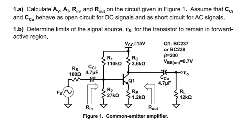 1.a) Calculate Ay, Aj, Rin, and Rout on the circuit given in Figure 1. Assume that Cci
and Cc. behave as open circuit for DC signals and as short circuit for AC signals.
1.b) Determine limits of the signal source, Vs, for the transistor to remain in forward-
active region.
Vcc=15V
Q1: BC237
Rc
3.6kQ
or BC238
B=200
VBE(on)=0.7V
110kO
Rs
Cci
100Ω 4.7μ
Co
4.7µF
R2
27KQ
RE
1.2kQ
RL
12kQ
Vs
Rin
Rout
Figure 1. Common-emitter amplifier.
