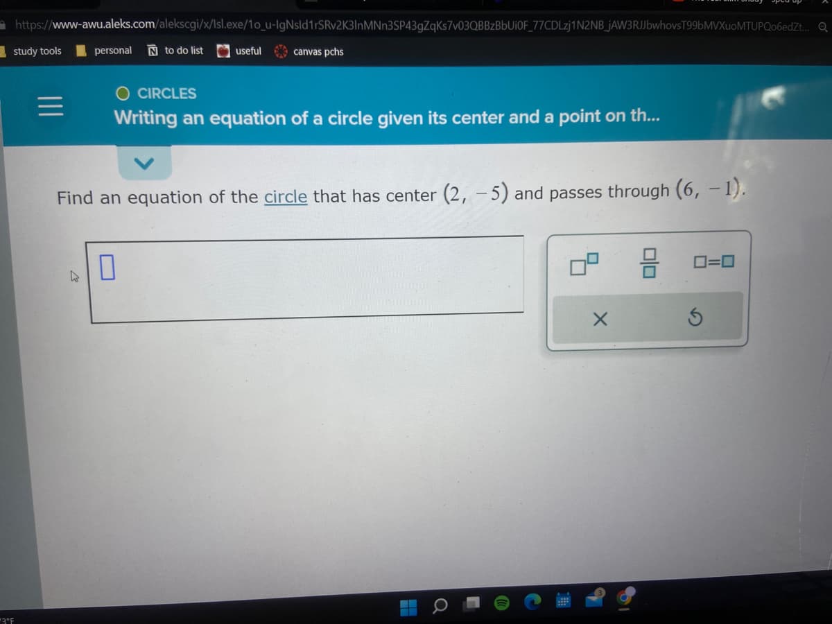 https://www-awu.aleks.com/alekscgi/x/Isl.exe/10_u-IgNsld1rSRv2K3InMNn3SP43gZqKs7v03QBBzBbUiOF_77CDLzj1N2NB_JAW3RJJbwhovsT99bMVXuoMTUPQo6edZt... Q
study tools
3°F
personal N to do list
4
useful
canvas pchs
CIRCLES
Writing an equation of a circle given its center and a point on th...
Find an equation of the circle that has center (2, -5) and passes through (6, -1).
0
H
U
X
0=0
S