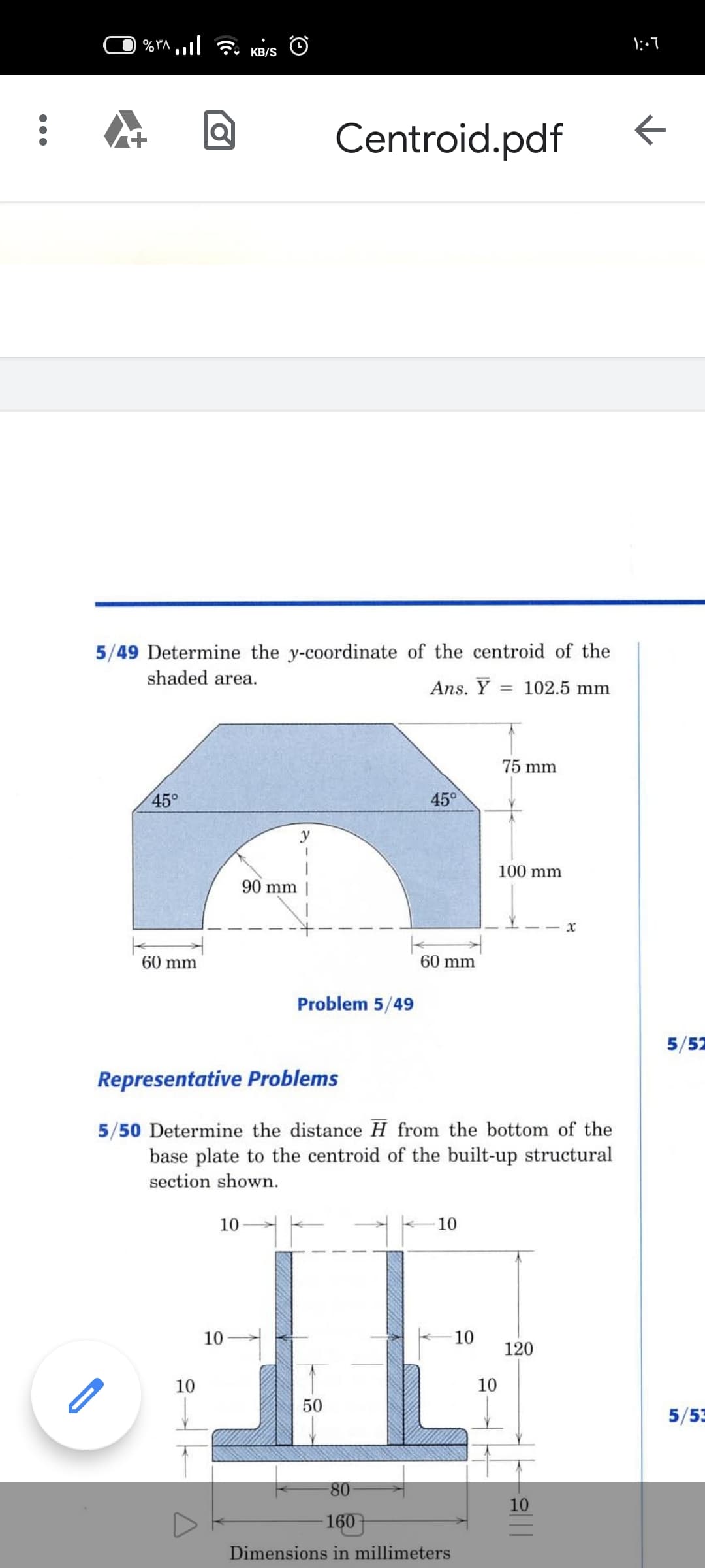 KB/S
Centroid.pdf
5/49 Determine the y-coordinate of the centroid of the
shaded area.
Ans. Y
102.5 mm
75 mm
45°
45°
100 mm
90 mm ||
60 mm
60 mm
Problem 5/49
5/52
Representative Problems
5/50 Determine the distance H from the bottom of the
base plate to the centroid of the built-up structural
section shown.
10
10
10
10
120
10
10
50
5/53
80
10
160
Dimensions in millimeters
