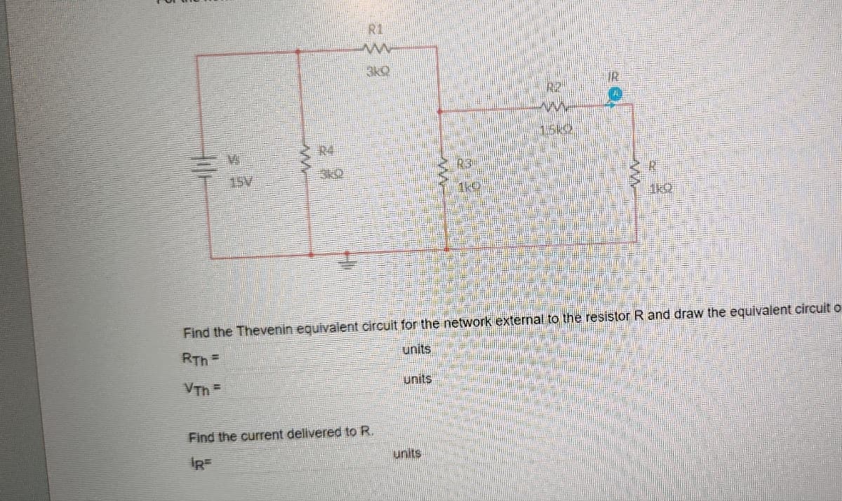 V
ww
R4
3RQ
R1
{
3kQ
Find the Thevenin equivalent circuit for the network external to the resistor R and draw the equivalent circuit o
RTh=
units
VTh=
Find the current delivered to R.
units
units