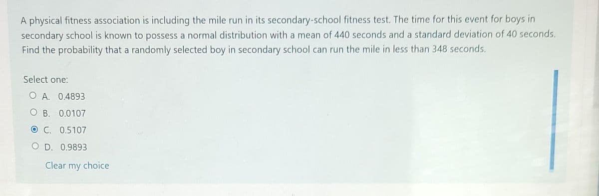 A physical fitness association is including the mile run in its secondary-school fitness test. The time for this event for boys in
secondary school is known to possess a normal distribution with a mean of 440 seconds and a standard deviation of 40 seconds.
Find the probability that a randomly selected boy in secondary school can run the mile in less than 348 seconds.
Select one:
O A. 0.4893
OB. 0.0107
OC. 0.5107
O D. 0.9893
Clear my choice