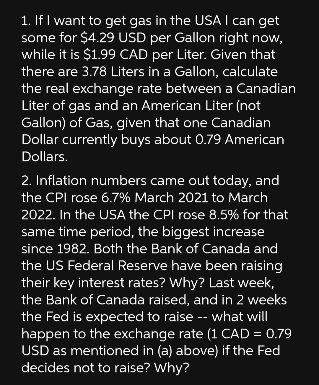 1. If I want to get gas in the USA I can get
some for $4.29 USD per Gallon right now,
while it is $1.99 CAD per Liter. Given that
there are 3.78 Liters in a Gallon, calculate
the real exchange rate between a Canadian
Liter of gas and an American Liter (not
Gallon) of Gas, given that one Canadian
Dollar currently buys about 0.79 American
Dollars.
2. Inflation numbers came out today, and
the CPI rose 6.7% March 2021 to March
2022. In the USA the CPI rose 8.5% for that
same time period, the biggest increase
since 1982. Both the Bank of Canada and
the US Federal Reserve have been raising
their key interest rates? Why? Last week,
the Bank of Canada raised, and in 2 weeks
the Fed is expected to raise -- what will
happen to the exchange rate (1 CAD = 0.79
USD as mentioned in (a) above) if the Fed
decides not to raise? Why?
