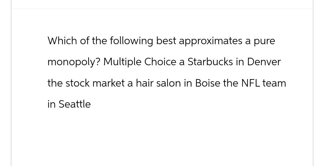 Which of the following best approximates a pure
monopoly? Multiple Choice a Starbucks in Denver
the stock market a hair salon in Boise the NFL team
in Seattle