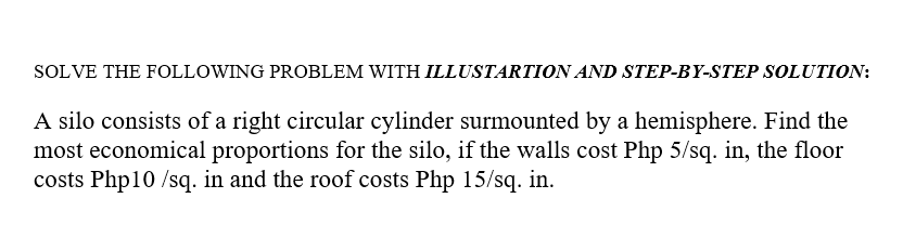 SOLVE THE FOLLOWING PROBLEM WITH ILLUSTARTION AND STEP-BY-STEP SOLUTION:
A silo consists of a right circular cylinder surmounted by a hemisphere. Find the
most economical proportions for the silo, if the walls cost Php 5/sq. in, the floor
costs Php10 /sq. in and the roof costs Php 15/sq. in.
