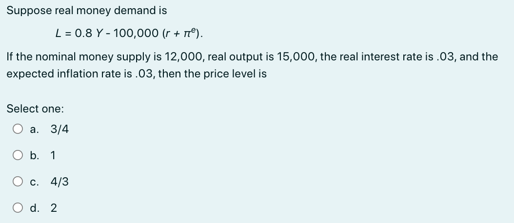 Suppose real money demand is
L = 0.8 Y - 100,000 (r + ²).
If the nominal money supply is 12,000, real output is 15,000, the real interest rate is .03, and the
expected inflation rate is .03, then the price level is
Select one:
a. 3/4
O b. 1
c. 4/3
O d. 2