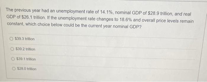 The previous year had an unemployment rate of 14.1%, nominal GDP of $28.9 trillion, and real
GDP of $26.1 trillion. If the unemployment rate changes to 18.6% and overall price levels remain
constant, which choice below could be the current year nominal GDP?
O $39.3 trillion
O $39.2 trillion
$39.1 trillion
O $28.0 trillion