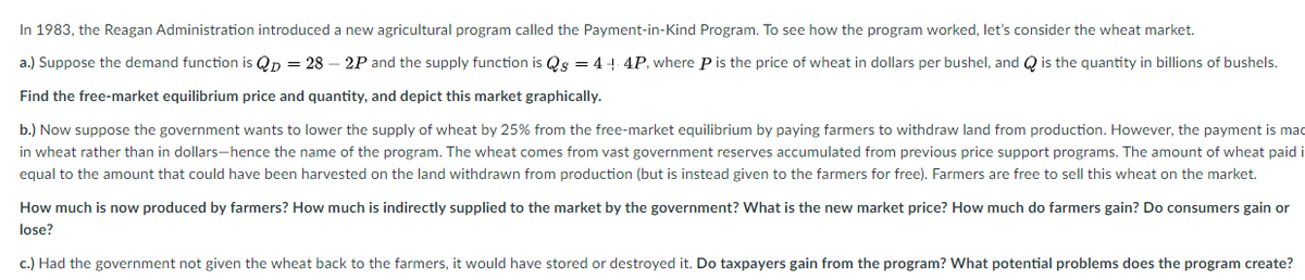 In 1983, the Reagan Administration introduced a new agricultural program called the Payment-in-Kind Program. To see how the program worked, let's consider the wheat market.
a.) Suppose the demand function is QD = 28 2P and the supply function is Qs = 4 +4P, where P is the price of wheat in dollars per bushel, and is the quantity in billions of bushels.
Find the free-market equilibrium price and quantity, and depict this market graphically.
b.) Now suppose the government wants to lower the supply of wheat by 25% from the free-market equilibrium by paying farmers to withdraw land from production. However, the payment is mad
in wheat rather than in dollars-hence the name of the program. The wheat comes from vast government reserves accumulated from previous price support programs. The amount of wheat paid i
equal to the amount that could have been harvested on the land withdrawn from production (but is instead given to the farmers for free). Farmers are free to sell this wheat on the market.
How much is now produced by farmers? How much is indirectly supplied to the market by the government? What is the new market price? How much do farmers gain? Do consumers gain or
lose?
c.) Had the government not given the wheat back to the farmers, it would have stored or destroyed it. Do taxpayers gain from the program? What potential problems does the program create?