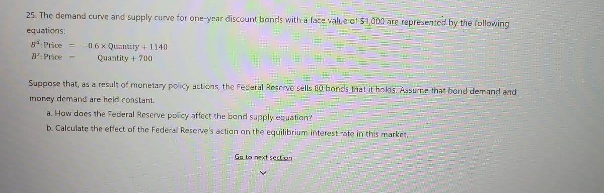 25. The demand curve and supply curve for one-year discount bonds with a face value of $1,000 are represented by the following
equations:
Bd: Price
BS: Price =
=
-0.6 x Quantity + 1140
Quantity + 700
Suppose that, as a result of monetary policy actions, the Federal Reserve sells 80 bonds that it holds. Assume that bond demand and
money demand are held constant.
=
a. How does the Federal Reserve policy affect the bond supply equation?
b. Calculate the effect of the Federal Reserve's action on the equilibrium interest rate in this market.
Go to next section