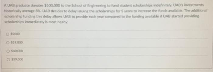 A UAB graduate donates $500,000 to the School of Engineering to fund student scholarships indefinitely. UAB's investments
historically average 8%. UAB decides to delay issuing the scholarships for 5 years to increase the funds available. The additional
scholarship funding this delay allows UAB to provide each year compared to the funding available if UAB started providing
scholarships immediately is most nearly:
O $9000
O $19,000
$40,000
$59,000