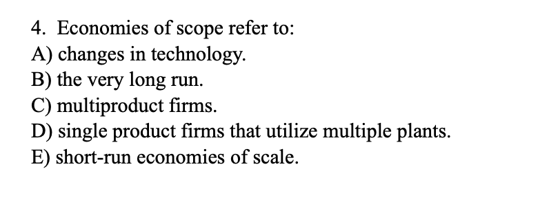 4. Economies of scope refer to:
A) changes in technology.
B) the very long run.
C) multiproduct firms.
D) single product firms that utilize multiple plants.
E) short-run economies of scale.