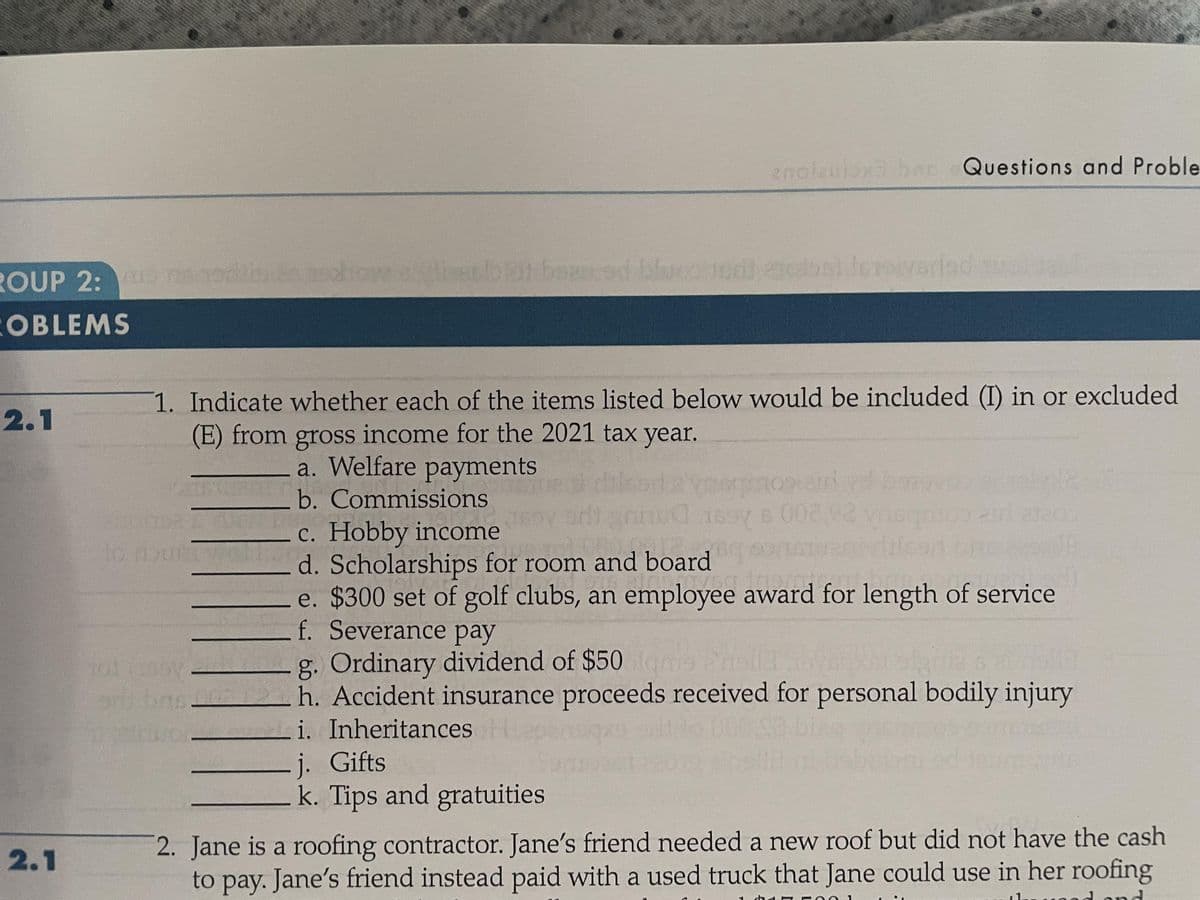 ROUP 2: sodiaschow slicerbot been ad bloco il todos) letovarlad su
OBLEMS
2.1
2.1
1. Indicate whether each of the items listed below would be included (I) in or excluded
(E) from gross income for the 2021 tax year.
a. Welfare payments
b. Commissions
RIFOITD2
to nourt woll
||||||||
Piruvor
anolaulox3 ban Questions and Proble
orli
€ 1697 6 002,02
c. Hobby income
122
d. Scholarships for room and board
avea ins
e. $300 set of golf clubs, an employee award for length of service
f. Severance pay
j. Gifts
k. Tips and gratuities
noorain
id yd
g. Ordinary dividend of $50gms
bash. Accident insurance proceeds received for personal bodily injury
i. Inheritances
20
2. Jane is a roofing contractor. Jane's friend needed a new roof but did not have the cash
to pay. Jane's friend instead paid with a used truck that Jane could use in her roofing