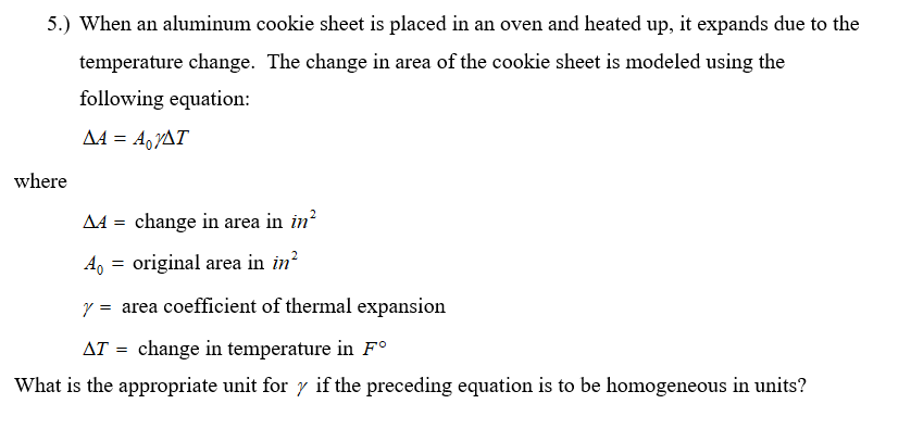 5.) When an aluminum cookie sheet is placed in an oven and heated up, it expands due to the
temperature change. The change in area of the cookie sheet is modeled using the
following equation:
AA = A,YAT
where
A4 = change in area in in?
original area in in?
y = area coefficient of thermal expansion
AT = change in temperature in F°
What is the appropriate unit for y if the preceding equation is to be homogeneous in units?
