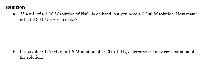 Dilution
a. 53.4 mL of a 1.50 M solution of NaCl is on hand, but you need a 0.800 M solution. How many
mL of 0.800 Mcan you make?
b. If you dilute 175 mL of a 1.6 M solution of LiCl to 1.0 L, determine the new concentration of
the solution.
