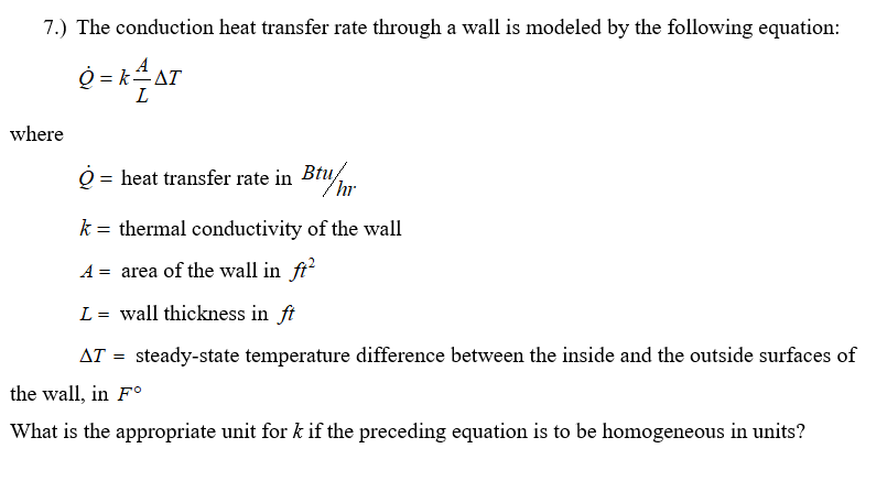 7.) The conduction heat transfer rate through a wall is modeled by the following equation:
O = kAT
L
where
O = heat transfer rate in Br
Btu/
k = thermal conductivity of the wall
A = area of the wall in ft
L = wall thickness in ft
AT = steady-state temperature difference between the inside and the outside surfaces of
the wall, in F°
What is the appropriate unit for k if the preceding equation is to be homogeneous in units?
