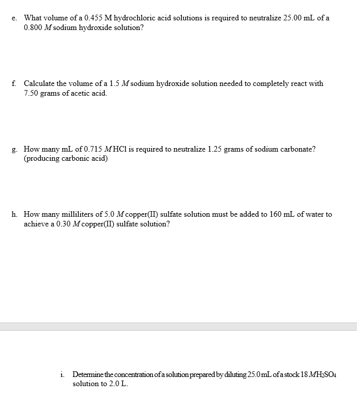 e. What volume of a 0.455 M hydrochloric acid solutions is required to neutralize 25.00 mL of a
0.800 M sodium hydroxide solution?
f. Calculate the volume of a 1.5 M sodium hydroxide solution needed to completely react with
7.50 grams of acetic acid.
g. How many mL of 0.715 MHC1 is required to neutralize 1.25 grams of sodium carbonate?
(producing carbonic acid)
h. How many milliliters of 5.0 Mcopper(II) sulfate solution must be added to 160 mL of water to
achieve a 0.30 M copper(II) sulfate solution?
i. Determine the concentration of a solution prepared by diluting 25.0mL ofa stock 18 MH,SO4
solution to 2.0 L.
