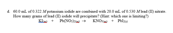 d. 60.0 mL of 0.322 Mpotassium iodide are combined with 20.0 mL of 0.530 Mlead (II) nitrate.
How many grams of lead (II) iodide will precipitate? (Hint: which one is limiting?)
Pb(NO:)2(a0) →
KIa +
KNO3(a2) + PbI26)
