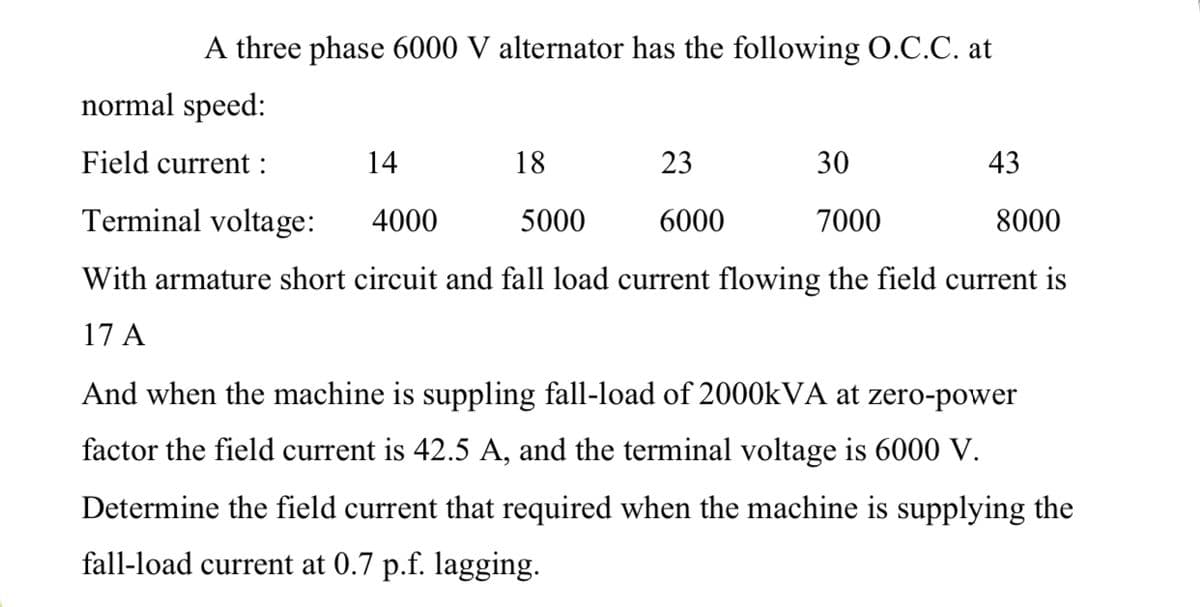 A three phase 6000 V alternator has the following O.C.C. at
normal speed:
Field current :
14
18
23
30
43
Terminal voltage:
4000
5000
6000
7000
8000
With armature short circuit and fall load current flowing the field current is
17 A
And when the machine is suppling fall-load of 2000KVA at zero-power
factor the field current is 42.5 A, and the terminal voltage is 6000 V.
Determine the field current that required when the machine is supplying the
fall-load current at 0.7 p.f. lagging.
