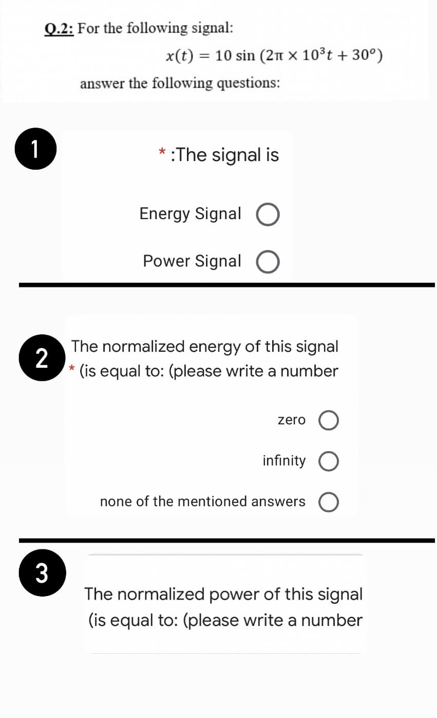 Q.2: For the following signal:
x(t) = 10 sin (2n × 10³t + 30°)
answer the following questions:
1
* :The signal is
Energy Signal
Power Signal
The normalized energy of this signal
2
* (is equal to: (please write a number
zero O
infinity
none of the mentioned answers (O
3
The normalized power of this signal
(is equal to: (please write a number
