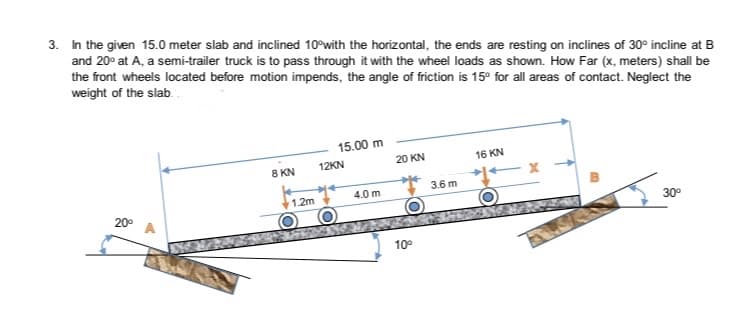 3. In the given 15.0 meter slab and inclined 10°with the horizontal, the ends are resting on inclines of 30° incline at B
and 20° at A, a semi-trailer truck is to pass through it with the wheel loads as shown. How Far (x, meters) shall be
the front wheels located before motion impends, the angle of friction is 15° for all areas of contact. Neglect the
weight of the slab.
15.00 m
8 KN
12KN
20 KN
16 KN
3.6 m
1.2m
4.0 m
20°
30°
10°
