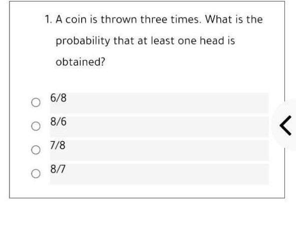 1. A coin is thrown three times. What is the
probability that at least one head is
obtained?
6/8
8/6
7/8
8/7
