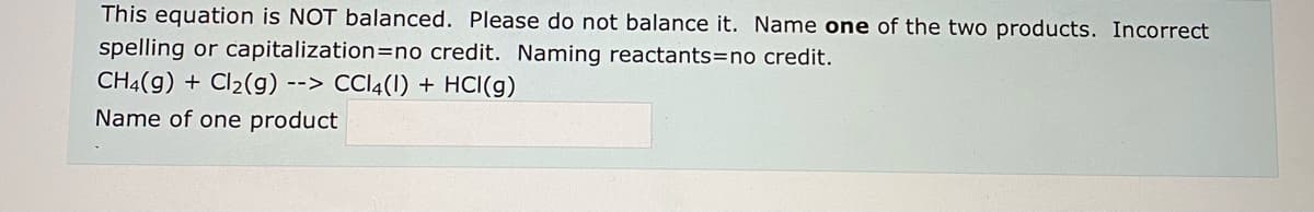 This equation is NOT balanced. Please do not balance it. Name one of the two products. Incorrect
spelling or capitalization=no credit. Naming reactants=no credit.
CH4(g) + Cl2(g) --> CCI4(1) + HCI(g)
Name of one product
