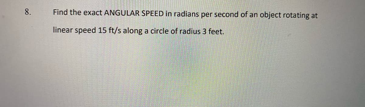 8.
Find the exact ANGULAR SPEED in radians per second of an object rotating at
linear speed 15 ft/s along a circle of radius 3 feet.
