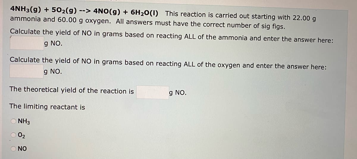 4NH3(g) + 502(g) --> 4NO(g) + 6H20(1) This reaction is carried out starting with 22.00 g
ammonia and 60.00 g oxygen. All answers must have the correct number of sig figs.
Calculate the yield of N0 in grams based on reacting ALL of the ammonia and enter the answer here:
g NO.
Calculate the yield of NO in grams based on reacting ALL of the oxygen and enter the answer here:
g NO.
The theoretical yield of the reaction is
g NO.
The limiting reactant is
O NH3
O 02
O NO
