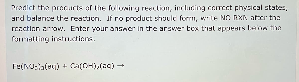 Predict the products of the following reaction, including correct physical states,
and balance the reaction. If no product should form, write NO RXN after the
reaction arrow. Enter your answer in the answer box that appears below the
formatting instructions.
Fe(NO3)3(aq) + Ca(OH)2(aq) -
