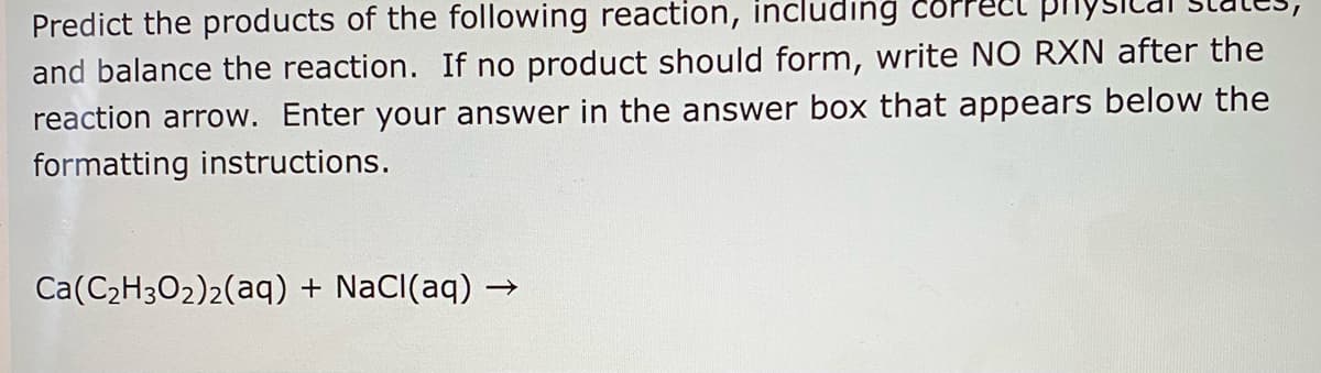 Predict the products of the following reaction, including
and balance the reaction. If no product should form, write NO RXN after the
reaction arrow. Enter your answer in the answer box that appears below the
formatting instructions.
Ca(C2H302)2(aq) + NaCI(aq) →
