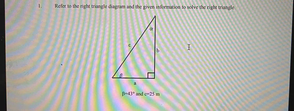 1.
Refer to the right triangle diagram and the given information to solve the right triangle.
B=43° and c=25 m
