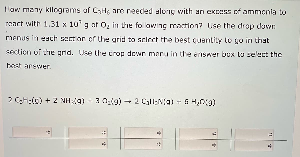 How many kilograms of C3H6 are needed along with an excess of ammonia to
react with 1.31 x 103 g of O2 in the following reaction? Use the drop down
menus in each section of the grid to select the best quantity to go in that
section of the grid. Use the drop down menu in the answer box to select the
best answer.
2 C3H6(g) + 2 NH3(g) + 3 O2(g) → 2 C3H3N(g) + 6 H20(g)
