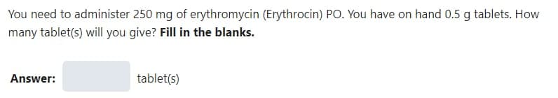 You need to administer 250 mg of erythromycin (Erythrocin) PO. You have on hand 0.5 g tablets. How
many tablet(s) will you give? Fill in the blanks.
Answer:
tablet(s)
